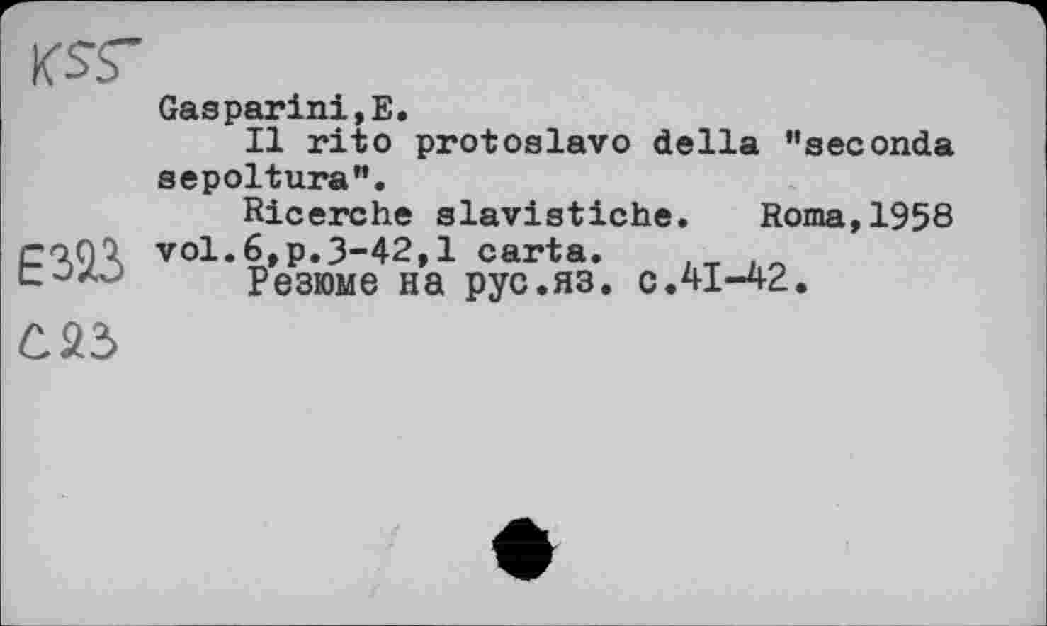 ﻿KSS"
E323
Gaspariai,E.
Il rito protoslavo della "seconda sepoltura".
Ricerche slavistiche. Roma,1958 vol.6,p.3-42,1 carta.
Резюме на рус.яз. с ЛІ-42.
Û23